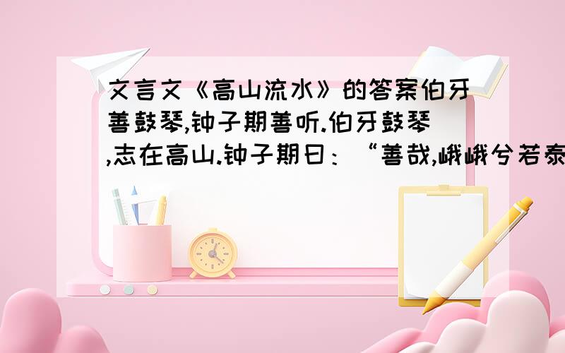 文言文《高山流水》的答案伯牙善鼓琴,钟子期善听.伯牙鼓琴,志在高山.钟子期曰：“善哉,峨峨兮若泰山!”志在流水,钟子期曰：“善哉,洋洋兮若江河!”伯牙所念,钟子期必得之.伯牙游于泰