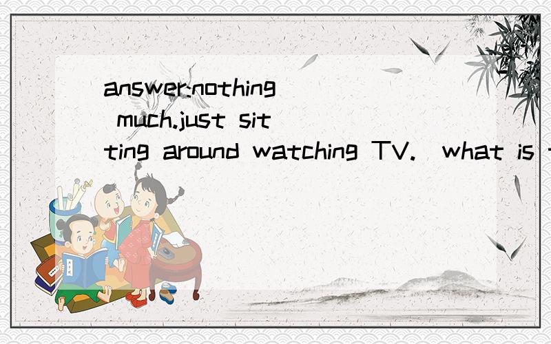 answer:nothing much.just sitting around watching TV.(what is the queation?)how are you doing?orwhat are you up to?(by the way ,what is its meaning?）and why?