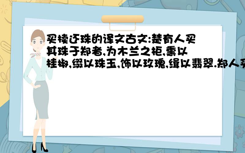 买椟还珠的译文古文:楚有人买其珠于郑者,为木兰之柜,熏以桂椒,缀以珠玉,饰以玫瑰,缉以翡翠.郑人买其椟而还其珠.此可谓善买椟矣,未可谓善鬻珠也.