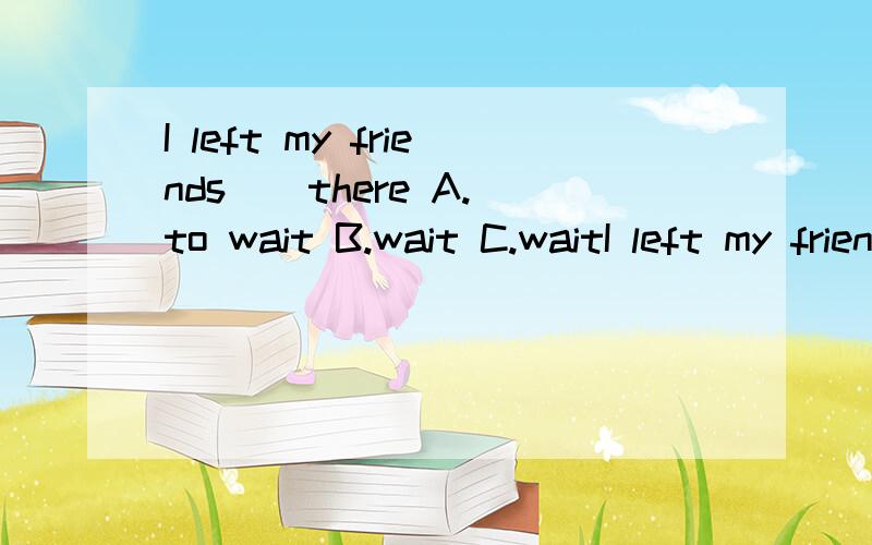 I left my friends _ there A.to wait B.wait C.waitI left my friends _ thereA.to waitB.waitC.waitsD.waiting