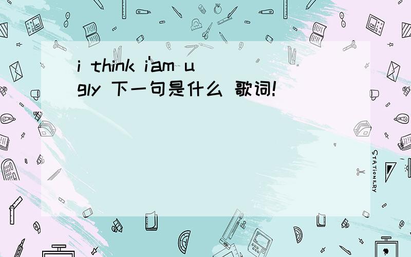 i think i'am ugly 下一句是什么 歌词!