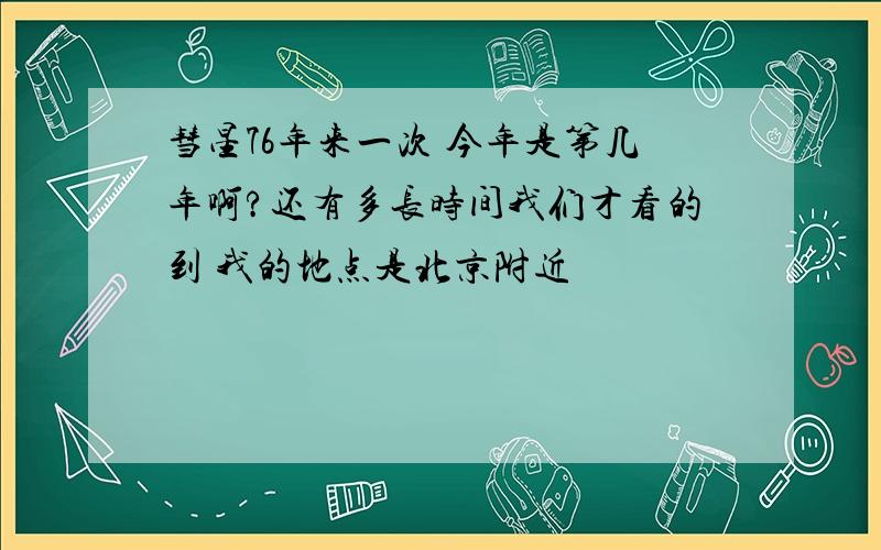 彗星76年来一次 今年是第几年啊?还有多长时间我们才看的到 我的地点是北京附近