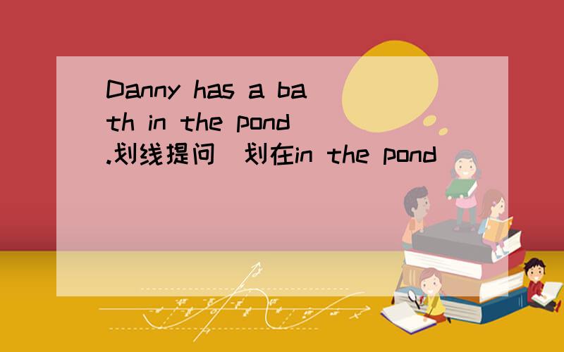 Danny has a bath in the pond.划线提问（划在in the pond）