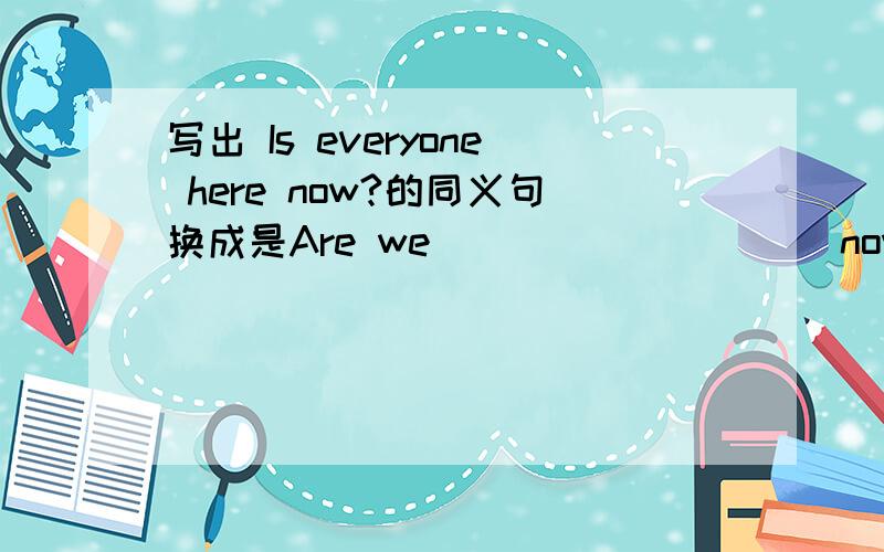 写出 Is everyone here now?的同义句换成是Are we ___ ______now?