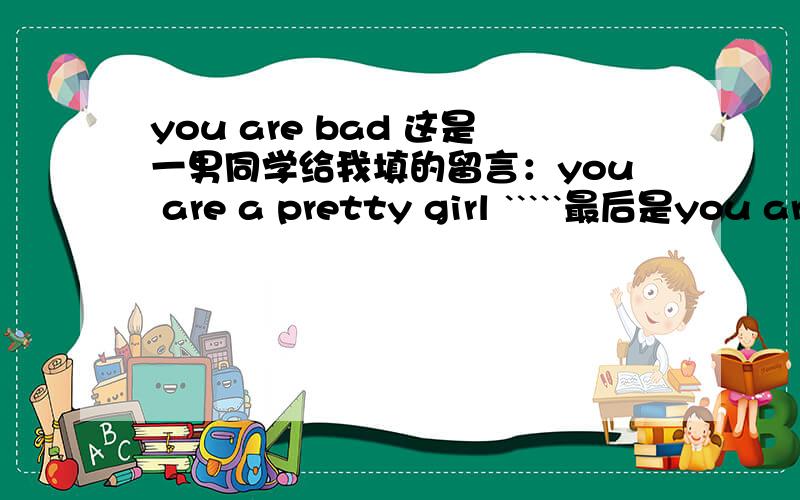 you are bad 这是一男同学给我填的留言：you are a pretty girl `````最后是you are bad boy （我是女的）