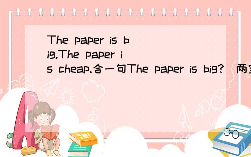 The paper is big.The paper is cheap.合一句The paper is big?（两空）cheap.