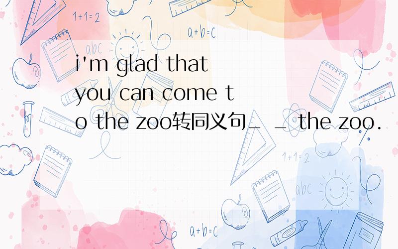 i'm glad that you can come to the zoo转同义句_ _ the zoo.