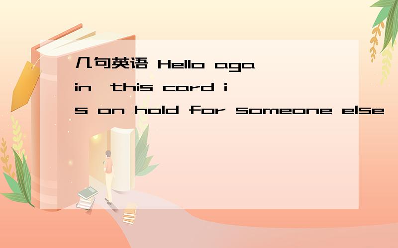 几句英语 Hello again,this card is on hold for someone else,there is a caption on the bottom of the card that indicates if a card is on hold.I am so sorry =( I would send it to you but it is already mailed off