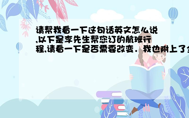 请帮我看一下这句话英文怎么说,以下是李先生帮您订的航班行程,请看一下是否需要改变．我也附上了全天的航班信息以供您参考．