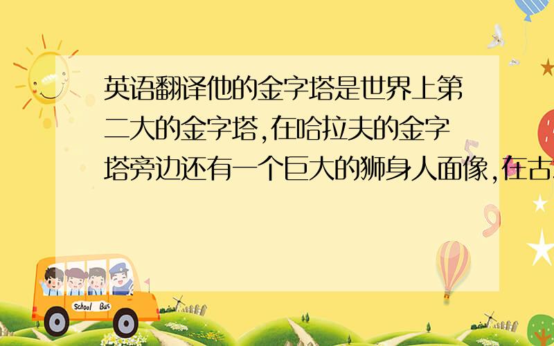 英语翻译他的金字塔是世界上第二大的金字塔,在哈拉夫的金字塔旁边还有一个巨大的狮身人面像,在古埃及,狮子是力量的象征,所以法老拥有他们的狮身人面像