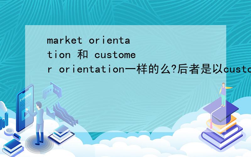 market orientation 和 customer orientation一样的么?后者是以customer's needs and satisfaction为首,但前面的那个和后面的是一样的么?