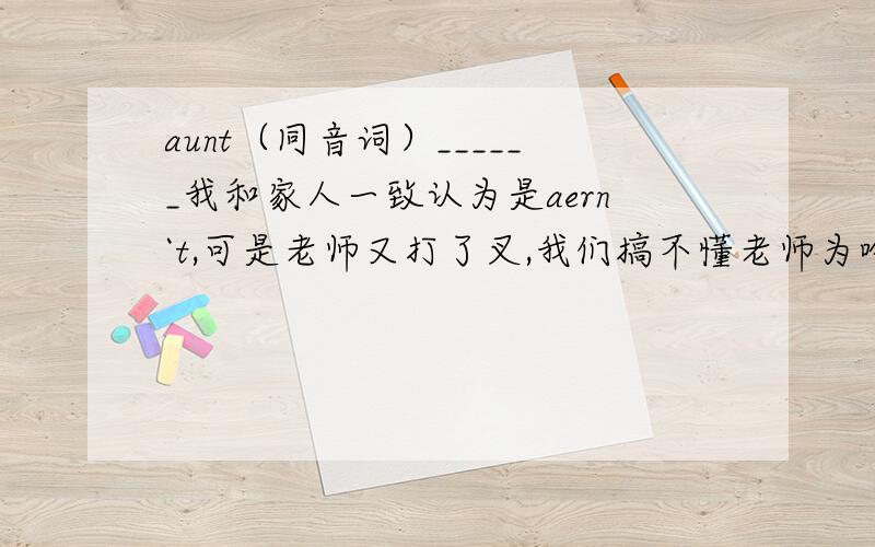 aunt（同音词）______我和家人一致认为是aern`t,可是老师又打了叉,我们搞不懂老师为啥打叉叉.求高手解答!