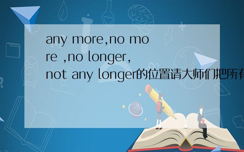 any more,no more ,no longer,not any longer的位置请大师们把所有可能写出来,（包括有其他有状语的时候应该放哪里）