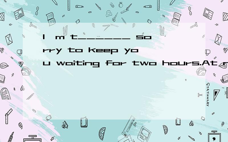 I'm t______ sorry to keep you waiting for two hours.At night,the t______ will fall below zero againThe shop o______ our house sells fruit and vegetables.There're a lot of trees on each side a______ the street.The hospital is at the e______ of the roa