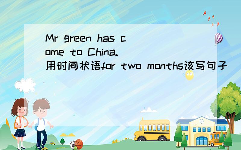 Mr green has come to China.（用时间状语for two months该写句子）