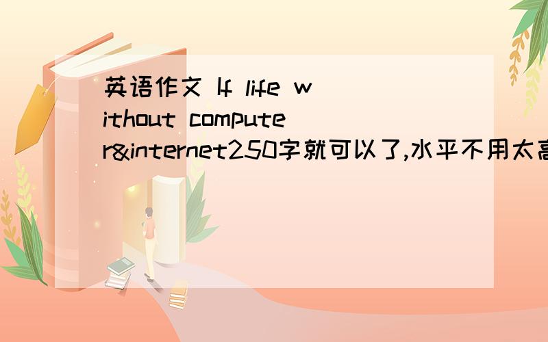 英语作文 If life without computer&internet250字就可以了,水平不用太高,雅思5分那种程度就好了,