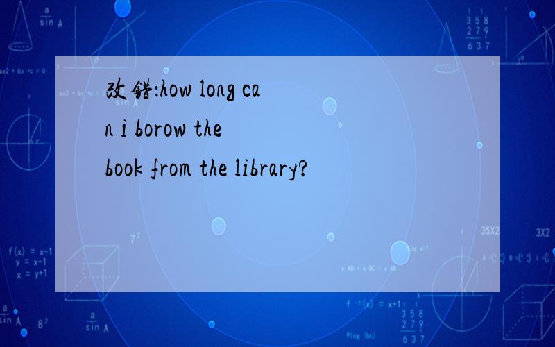 改错：how long can i borow the book from the library?