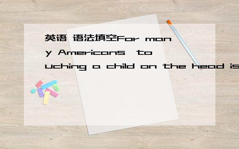 英语 语法填空For many Americans,touching a child on the head is a sign of love and caring.However,in many countries of Asia,people believe that the soul is contained!inside a person’s head.Therefore,if person touches their head,they feel that