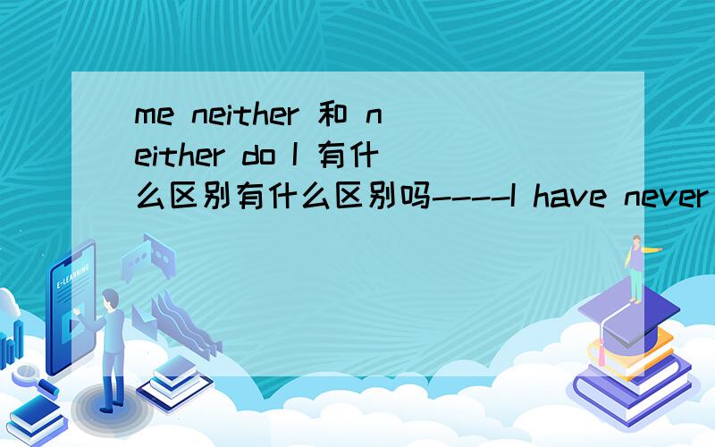 me neither 和 neither do I 有什么区别有什么区别吗----I have never been to the water park.-----______.I am going there this aturday.A.Me,neither B.Me,too.C.Neither do I .D.So do I应该选择哪一个呢