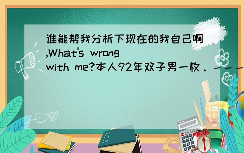 谁能帮我分析下现在的我自己啊,What's wrong with me?本人92年双子男一枚。－－－－－－－－－－－割这两天好是纠结；做什么都没兴致，效率很低，无聊到宁