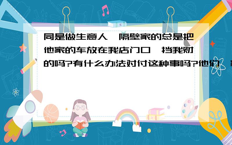 同是做生意人,隔壁家的总是把他家的车放在我店门口,挡我财的吗?有什么办法对付这种事吗?他们一家总是欺负人!可 我每天坐公车也不骑车啊.我也想过用同样的方法对付她家的.