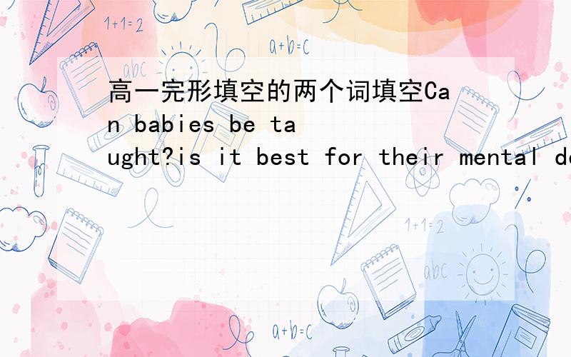 高一完形填空的两个词填空Can babies be taught?is it best for their mental development if we teach them as early as possible?educational videos 1 ______ to give babies as 2 ______ as one month an intellectural head start in life are to be l