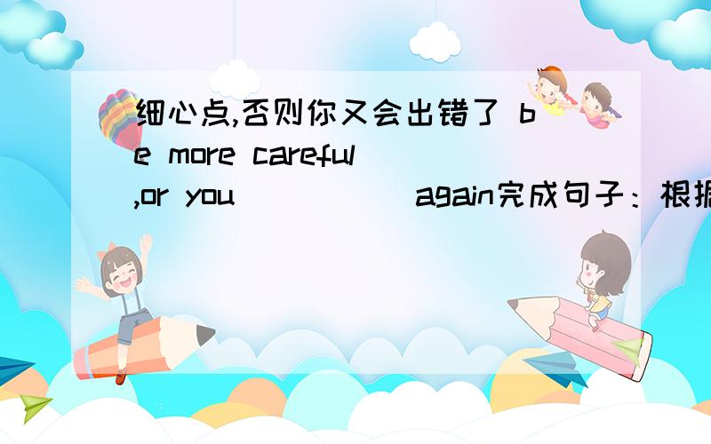 细心点,否则你又会出错了 be more careful,or you _____again完成句子：根据所给的提示,完成下列句子