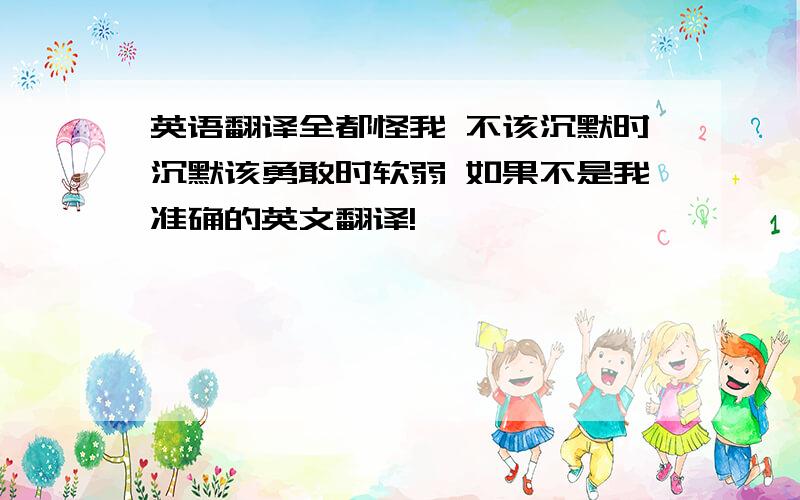 英语翻译全都怪我 不该沉默时沉默该勇敢时软弱 如果不是我准确的英文翻译!