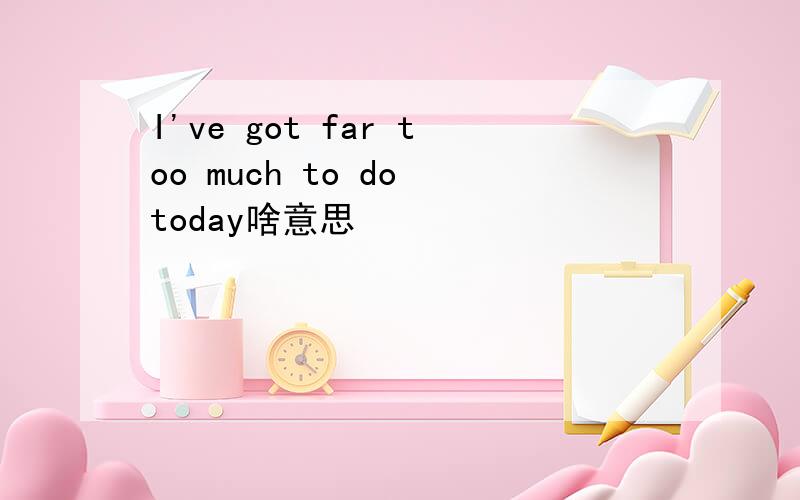I've got far too much to do today啥意思
