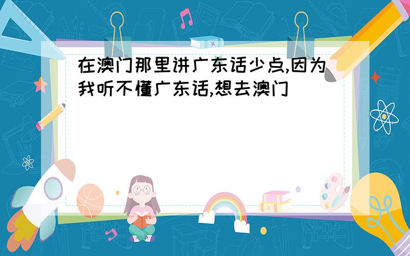 在澳门那里讲广东话少点,因为我听不懂广东话,想去澳门