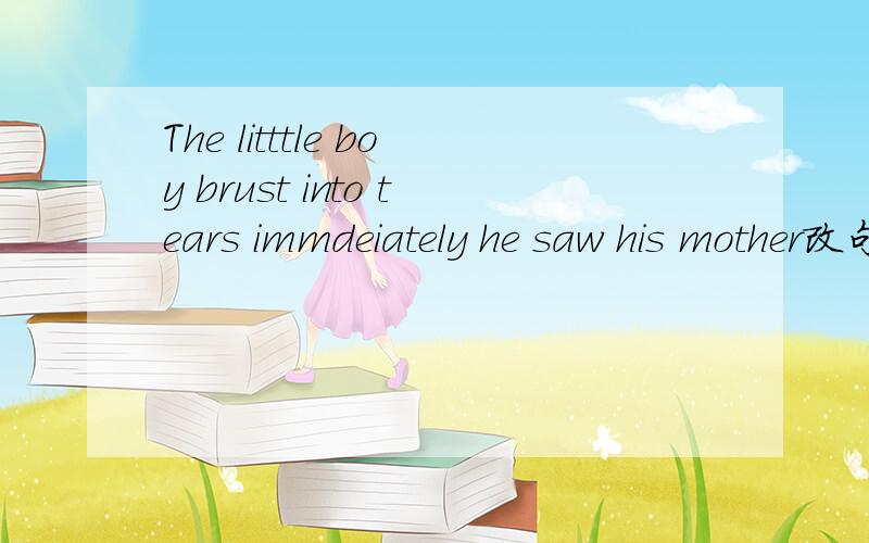 The litttle boy brust into tears immdeiately he saw his mother改句子The litttle boy brust into tears immdeiately he saw his mother改为-------    -------   his  mother,the little boy brust into tears