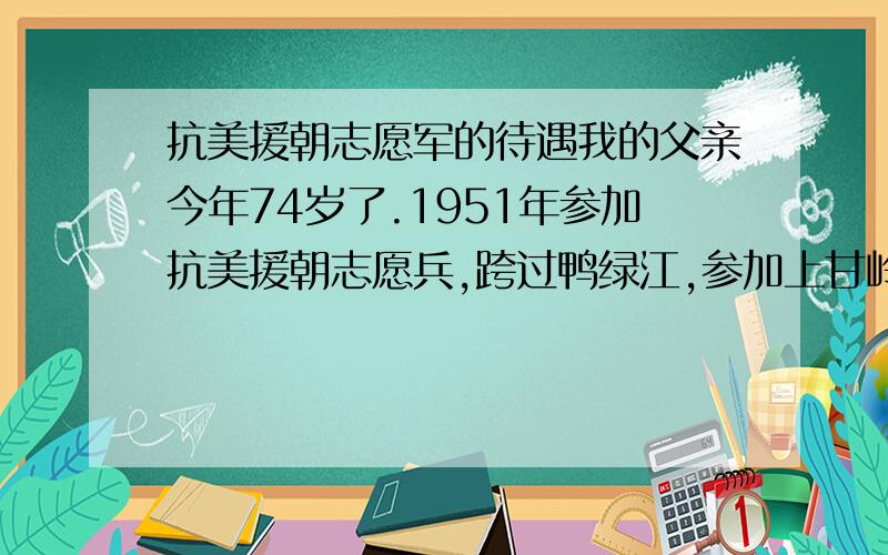 抗美援朝志愿军的待遇我的父亲今年74岁了.1951年参加抗美援朝志愿兵,跨过鸭绿江,参加上甘岭战争.1958年响应国家号召,到农村参加土地改革至今天,出了得到政府每月140元补助以外,没有什么