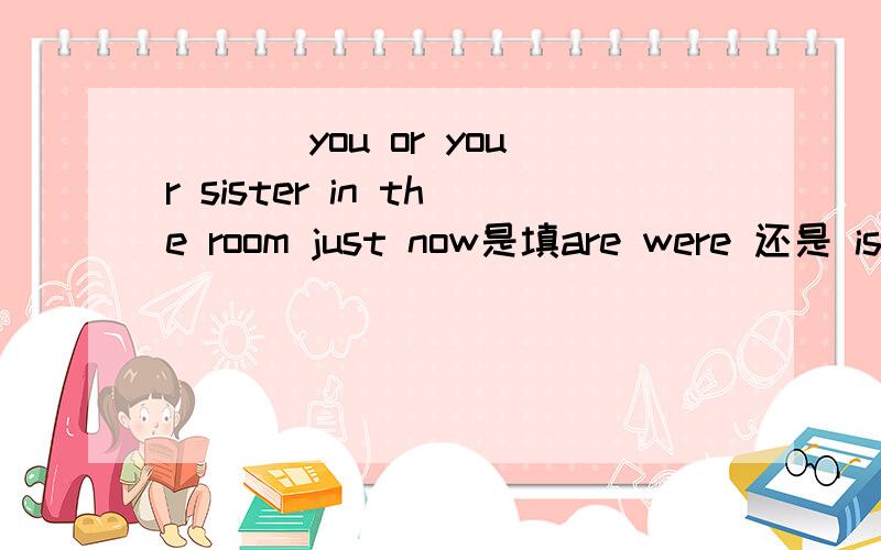___ you or your sister in the room just now是填are were 还是 is 为什么