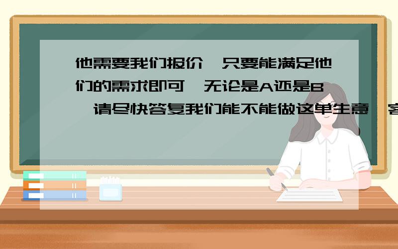 他需要我们报价,只要能满足他们的需求即可,无论是A还是B,请尽快答复我们能不能做这单生意,客户催的比较急,另外,请问关于上次那个关于A的询价有结果了吗?