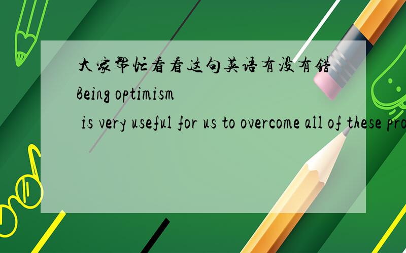 大家帮忙看看这句英语有没有错Being optimism is very useful for us to overcome all of these problems and keep us in a good mental health.大家看看有没有语法错误，不用翻译阿