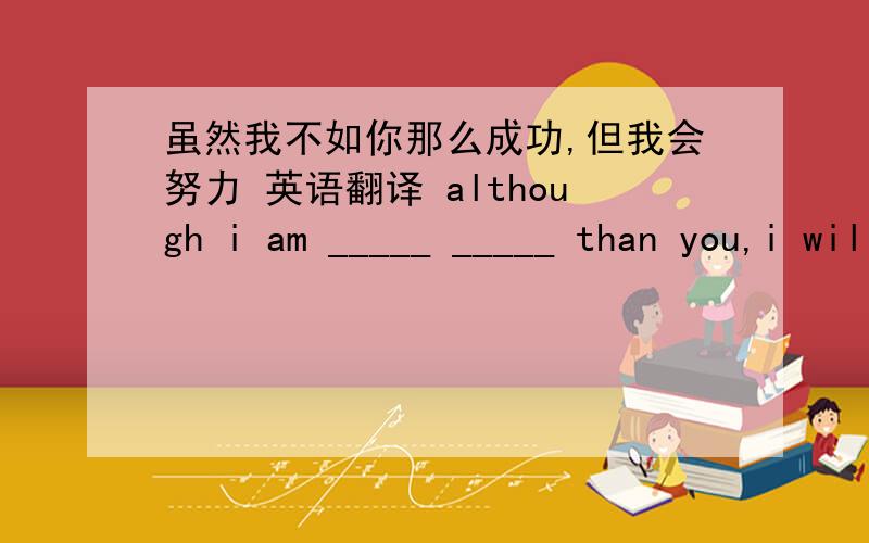 虽然我不如你那么成功,但我会努力 英语翻译 although i am _____ _____ than you,i will work hard