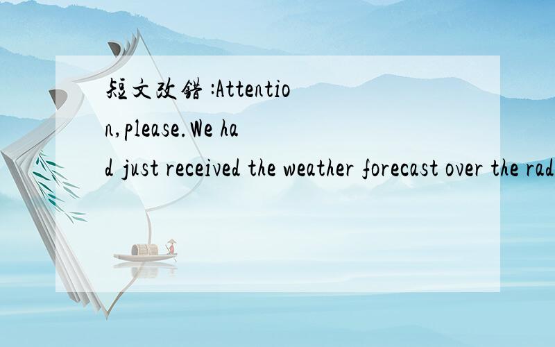 短文改错 :Attention,please.We had just received the weather forecast over the radio that there will have a heavy rain tonight.Be sure shut the windows and doors before you leave their classsooms.The sports meet that we planned to hold it tomorrow