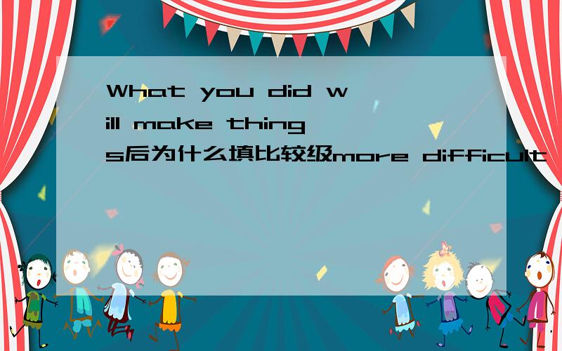 What you did will make things后为什么填比较级more difficult