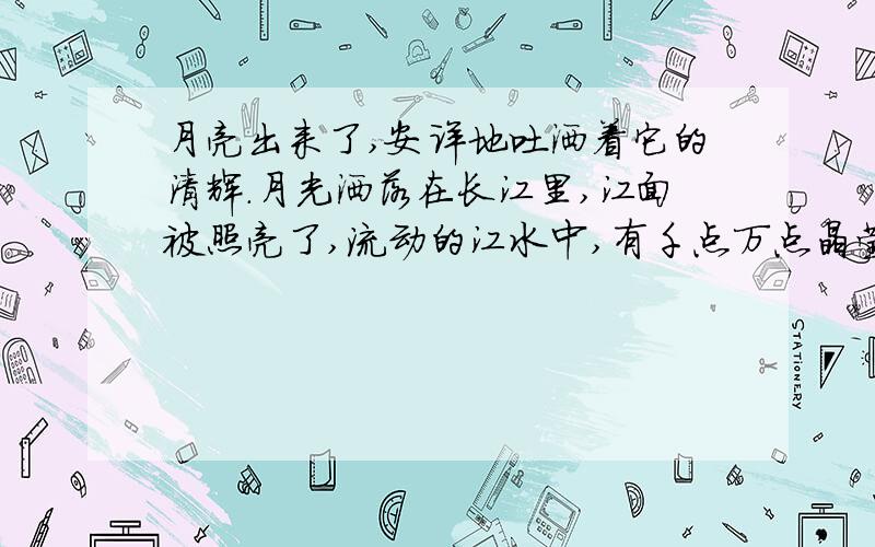 月亮出来了,安详地吐洒着它的清辉.月光洒落在长江里,江面被照亮了,流动的江水中,有千点万点晶莹闪烁的光斑在跳动.江两岸,芦荡,树林和山峰的黑色剪影,在江天交界处隐隐约约地伸展着,起