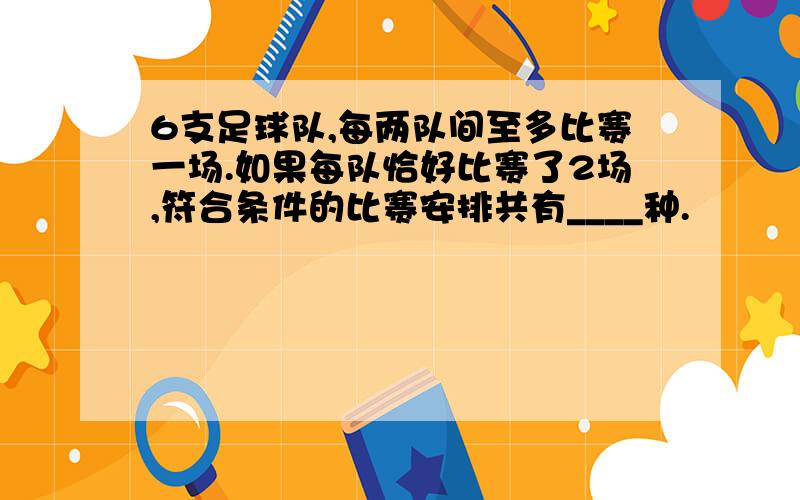 6支足球队,每两队间至多比赛一场.如果每队恰好比赛了2场,符合条件的比赛安排共有____种.