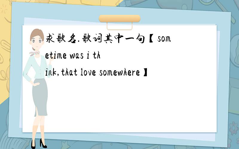 求歌名.歌词其中一句【sometime was i think,that love somewhere】