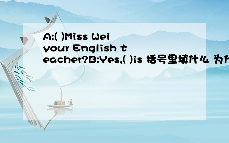 A:( )Miss Wei your English teacher?B:Yes,( )is 括号里填什么 为什么