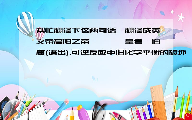 帮忙翻译下这两句话,翻译成英文帝高阳之苗裔兮,朕皇考曰伯庸(语出).可逆反应中旧化学平衡的破坏、新化学平衡的建立过程叫做化学平衡的移动.不要用翻译工具,简直就是在乱来!