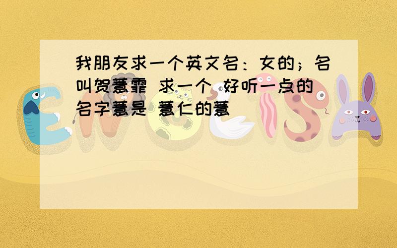 我朋友求一个英文名：女的；名叫贺薏霏 求一个 好听一点的名字薏是 薏仁的薏