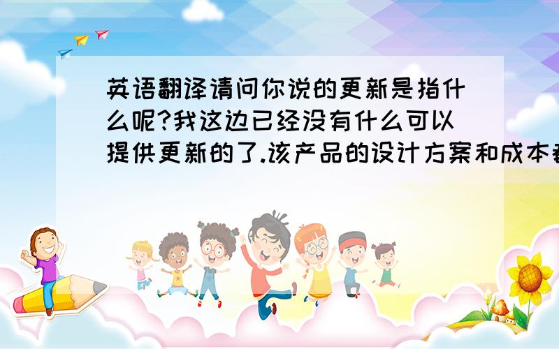 英语翻译请问你说的更新是指什么呢?我这边已经没有什么可以提供更新的了.该产品的设计方案和成本都之前已经提供给你了.的确这个模具费一笔不小数目,.当然我也会尽量去拉拢其他客户