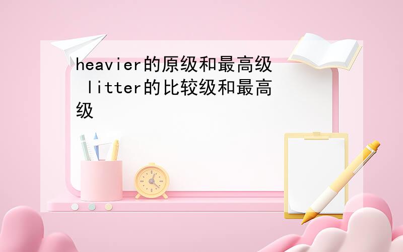 heavier的原级和最高级 litter的比较级和最高级