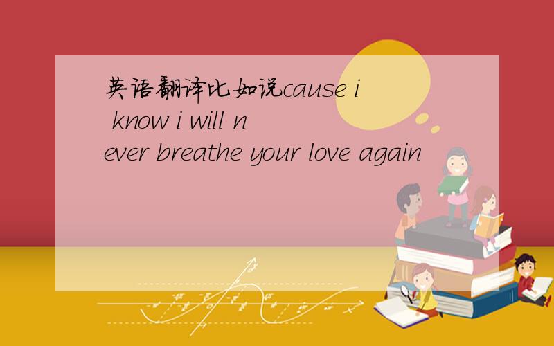 英语翻译比如说cause i know i will never breathe your love again