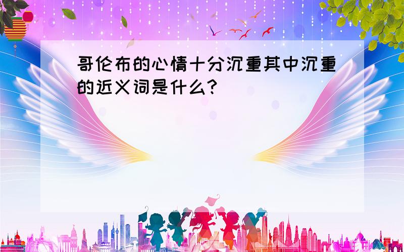 哥伦布的心情十分沉重其中沉重的近义词是什么?