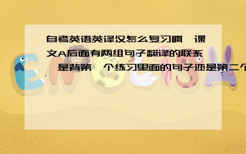 自考英语英译汉怎么复习啊,课文A后面有两组句子翻译的联系,是背第一个练习里面的句子还是第二个练习里面句子啊?还有单词都背哪些啊?是课后单词全要背下来吗?谁能告诉我怎么复习这些