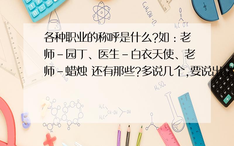 各种职业的称呼是什么?如：老师-园丁、医生-白衣天使、老师-蜡烛 还有那些?多说几个,要说出是什么职业的什么称呼格式：职业-称呼